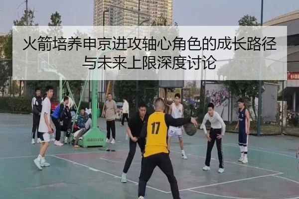 火箭培养申京进攻轴心角色的成长路径与未来上限深度讨论