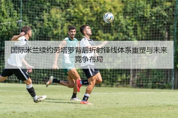 国际米兰续约劳塔罗背后折射锋线体系重塑与未来竞争布局