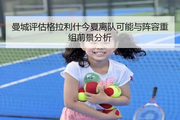曼城评估格拉利什今夏离队可能与阵容重组前景分析