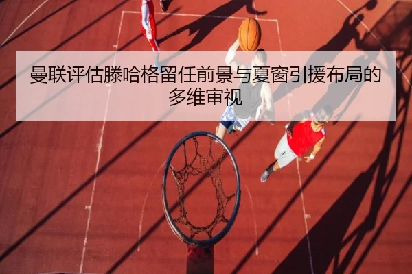 曼联评估滕哈格留任前景与夏窗引援布局的多维审视