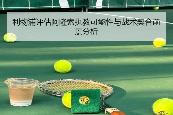 利物浦评估阿隆索执教可能性与战术契合前景分析