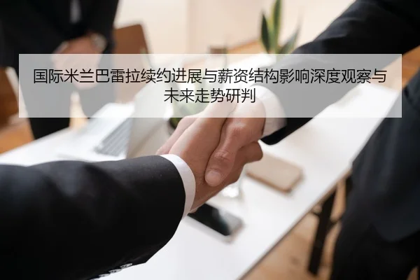 国际米兰巴雷拉续约进展与薪资结构影响深度观察与未来走势研判