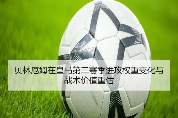 贝林厄姆在皇马第二赛季进攻权重变化与战术价值重估