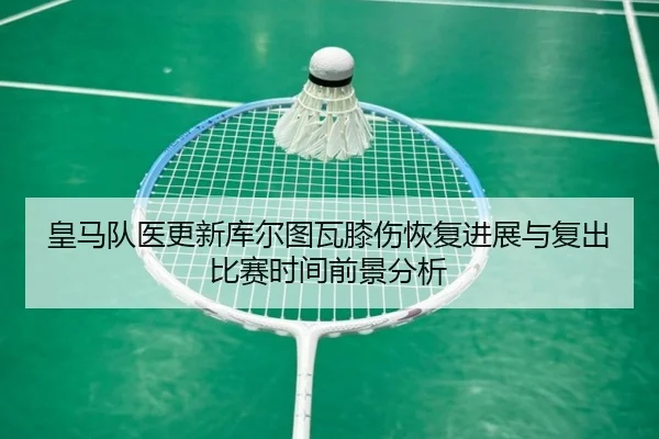 皇马队医更新库尔图瓦膝伤恢复进展与复出比赛时间前景分析