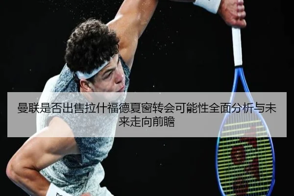 曼联是否出售拉什福德夏窗转会可能性全面分析与未来走向前瞻