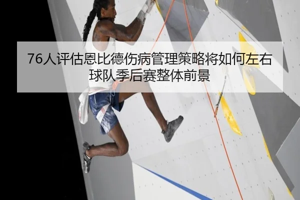 76人评估恩比德伤病管理策略将如何左右球队季后赛整体前景