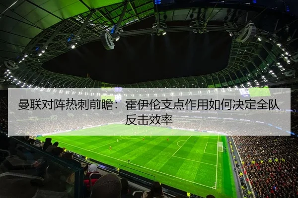 曼联对阵热刺前瞻：霍伊伦支点作用如何决定全队反击效率