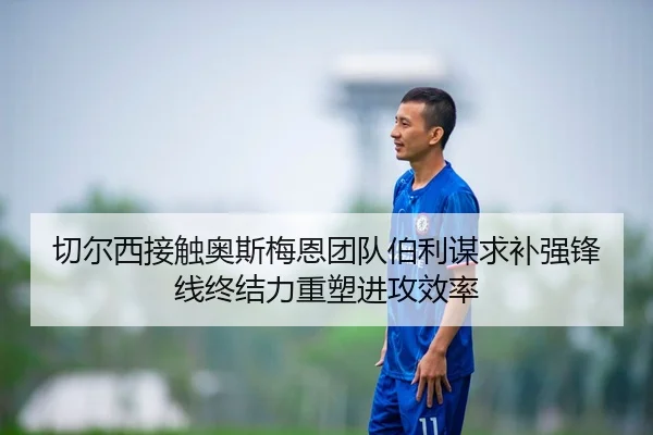 切尔西接触奥斯梅恩团队伯利谋求补强锋线终结力重塑进攻效率
